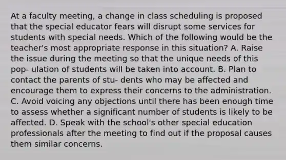 At a faculty meeting, a change in class scheduling is proposed that the special educator fears will disrupt some services for students with special needs. Which of the following would be the teacher's most appropriate response in this situation? A. Raise the issue during the meeting so that the unique needs of this pop- ulation of students will be taken into account. B. Plan to contact the parents of stu- dents who may be affected and encourage them to express their concerns to the administration. C. Avoid voicing any objections until there has been enough time to assess whether a significant number of students is likely to be affected. D. Speak with the school's other special education professionals after the meeting to find out if the proposal causes them similar concerns.