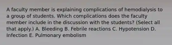 A faculty member is explaining complications of hemodialysis to a group of students. Which complications does the faculty member include in the discussion with the students? (Select all that apply.) A. Bleeding B. Febrile reactions C. Hypotension D. Infection E. Pulmonary embolism