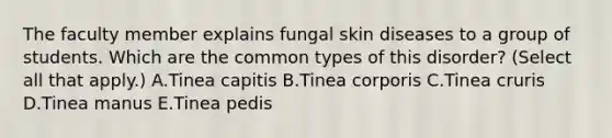 The faculty member explains fungal skin diseases to a group of students. Which are the common types of this disorder? (Select all that apply.) A.Tinea capitis B.Tinea corporis C.Tinea cruris D.Tinea manus E.Tinea pedis