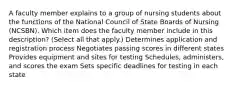 A faculty member explains to a group of nursing students about the functions of the National Council of State Boards of Nursing (NCSBN). Which item does the faculty member include in this description? (Select all that apply.) Determines application and registration process Negotiates passing scores in different states Provides equipment and sites for testing Schedules, administers, and scores the exam Sets specific deadlines for testing in each state