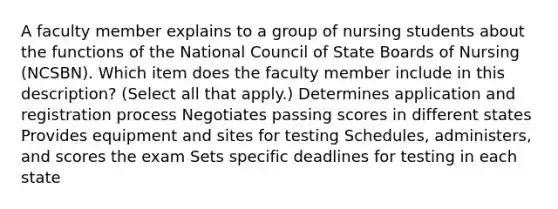 A faculty member explains to a group of nursing students about the functions of the National Council of State Boards of Nursing (NCSBN). Which item does the faculty member include in this description? (Select all that apply.) Determines application and registration process Negotiates passing scores in different states Provides equipment and sites for testing Schedules, administers, and scores the exam Sets specific deadlines for testing in each state