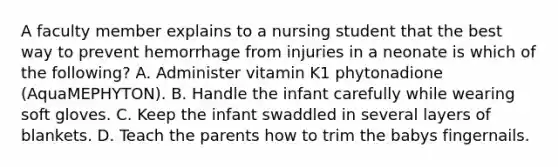 A faculty member explains to a nursing student that the best way to prevent hemorrhage from injuries in a neonate is which of the following? A. Administer vitamin K1 phytonadione (AquaMEPHYTON). B. Handle the infant carefully while wearing soft gloves. C. Keep the infant swaddled in several layers of blankets. D. Teach the parents how to trim the babys fingernails.