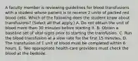 A faculty member is reviewing guidelines for blood transfusions with a student whose patient is to receive 2 units of packed red blood cells. Which of the following does the student know about transfusions? (Select all that apply.) A. Do not obtain the unit of blood more than 30 minutes before starting it. B. Obtain a baseline set of vital signs prior to starting the transfusion. C. Run the blood transfusion at a slow rate for the first 15 minutes. D. The transfusion of 1 unit of blood must be completed within 6 hours. E. Two appropriate health-care providers must check the blood at the bedside.