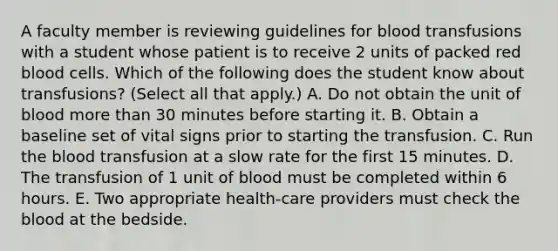 A faculty member is reviewing guidelines for blood transfusions with a student whose patient is to receive 2 units of packed red blood cells. Which of the following does the student know about transfusions? (Select all that apply.) A. Do not obtain the unit of blood more than 30 minutes before starting it. B. Obtain a baseline set of vital signs prior to starting the transfusion. C. Run the blood transfusion at a slow rate for the first 15 minutes. D. The transfusion of 1 unit of blood must be completed within 6 hours. E. Two appropriate health-care providers must check the blood at the bedside.