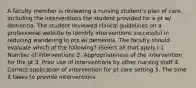 A faculty member is reviewing a nursing student's plan of care, including the interventions the student provided for a pt w/ dementia. The student reviewed clinical guidelines on a professional website to identify interventions successful in reducing wandering in pts w/ dementia. The faculty should evaluate which of the following? (Select all that apply.) 1. Number of interventions 2. Appropriateness of the intervention for the pt 3. Prior use of interventions by other nursing staff 4. Correct application of intervention for pt care setting 5. The time it takes to provide interventions