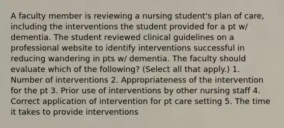 A faculty member is reviewing a nursing student's plan of care, including the interventions the student provided for a pt w/ dementia. The student reviewed clinical guidelines on a professional website to identify interventions successful in reducing wandering in pts w/ dementia. The faculty should evaluate which of the following? (Select all that apply.) 1. Number of interventions 2. Appropriateness of the intervention for the pt 3. Prior use of interventions by other nursing staff 4. Correct application of intervention for pt care setting 5. The time it takes to provide interventions