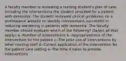 A faculty member is reviewing a nursing student's plan of care, including the interventions the student provided for a patient with dementia. The student reviewed clinical guidelines on a professional website to identify interventions successful in reducing wandering in patients with dementia. The faculty member should evaluate which of the following? (Select all that apply.) a--Number of interventions b--Appropriateness of the intervention for the patient c--The prior use of interventions by other nursing staff d--Correct application of the intervention for the patient care setting e--The time it takes to provide interventions