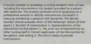 A faculty member is reviewing a nursing student's plan of care, including the interventions the student provided for a patient with dementia. The student reviewed clinical guidelines on a professional website to identify interventions successful in reducing wandering in patients with dementia. The faculty member should evaluate which of the following? (Select all that apply.) 1. Number of interventions 2. Appropriateness of the intervention for the patient 3. The prior use of interventions by other nursing staff 4. Correct application of the intervention for the patient care setting 5. The time it takes to provide interventions