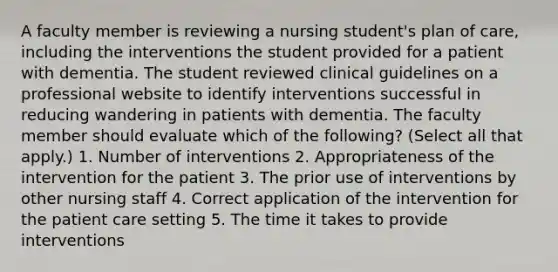 A faculty member is reviewing a nursing student's plan of care, including the interventions the student provided for a patient with dementia. The student reviewed clinical guidelines on a professional website to identify interventions successful in reducing wandering in patients with dementia. The faculty member should evaluate which of the following? (Select all that apply.) 1. Number of interventions 2. Appropriateness of the intervention for the patient 3. The prior use of interventions by other nursing staff 4. Correct application of the intervention for the patient care setting 5. The time it takes to provide interventions