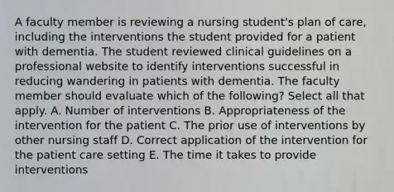 A faculty member is reviewing a nursing student's plan of care, including the interventions the student provided for a patient with dementia. The student reviewed clinical guidelines on a professional website to identify interventions successful in reducing wandering in patients with dementia. The faculty member should evaluate which of the following? Select all that apply. A. Number of interventions B. Appropriateness of the intervention for the patient C. The prior use of interventions by other nursing staff D. Correct application of the intervention for the patient care setting E. The time it takes to provide interventions