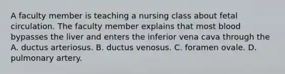 A faculty member is teaching a nursing class about fetal circulation. The faculty member explains that most blood bypasses the liver and enters the inferior vena cava through the A. ductus arteriosus. B. ductus venosus. C. foramen ovale. D. pulmonary artery.