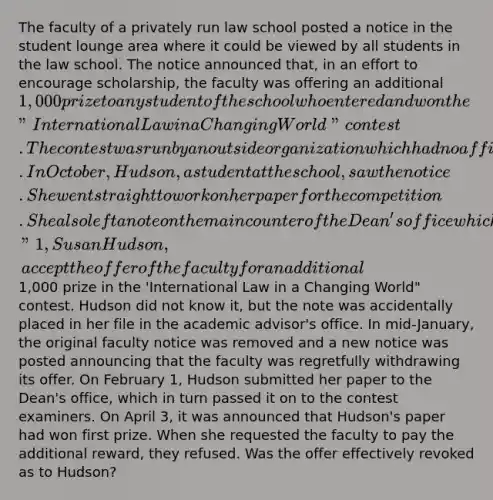 The faculty of a privately run law school posted a notice in the student lounge area where it could be viewed by all students in the law school. The notice announced that, in an effort to encourage scholarship, the faculty was offering an additional 1,000 prize to any student of the school who entered and won the "International Law in a Changing World" contest. The contest was run by an outside organization which had no affiliation with the law school or the faculty. In October, Hudson, a student at the school, saw the notice. She went straight to work on her paper for the competition. She also left a note on the main counter of the Dean's office which said, "1, Susan Hudson, accept the offer of the faculty for an additional1,000 prize in the 'International Law in a Changing World" contest. Hudson did not know it, but the note was accidentally placed in her file in the academic advisor's office. In mid-January, the original faculty notice was removed and a new notice was posted announcing that the faculty was regretfully withdrawing its offer. On February 1, Hudson submitted her paper to the Dean's office, which in turn passed it on to the contest examiners. On April 3, it was announced that Hudson's paper had won first prize. When she requested the faculty to pay the additional reward, they refused. Was the offer effectively revoked as to Hudson?