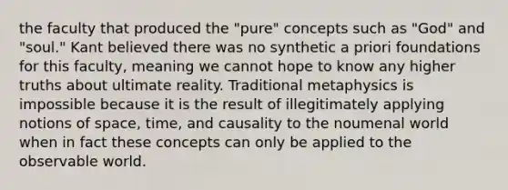 the faculty that produced the "pure" concepts such as "God" and "soul." Kant believed there was no synthetic a priori foundations for this faculty, meaning we cannot hope to know any higher truths about ultimate reality. Traditional metaphysics is impossible because it is the result of illegitimately applying notions of space, time, and causality to the noumenal world when in fact these concepts can only be applied to the observable world.