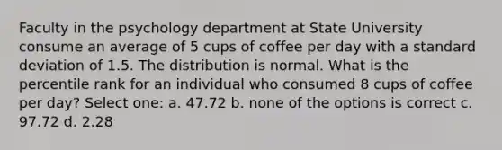 Faculty in the psychology department at State University consume an average of 5 cups of coffee per day with a standard deviation of 1.5. The distribution is normal. What is the percentile rank for an individual who consumed 8 cups of coffee per day?​ Select one: a. 47.72 b. none of the options is correct c. 97.72 d. 2.28