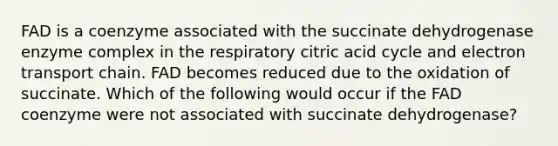 FAD is a coenzyme associated with the succinate dehydrogenase enzyme complex in the respiratory citric acid cycle and electron transport chain. FAD becomes reduced due to the oxidation of succinate. Which of the following would occur if the FAD coenzyme were not associated with succinate dehydrogenase?