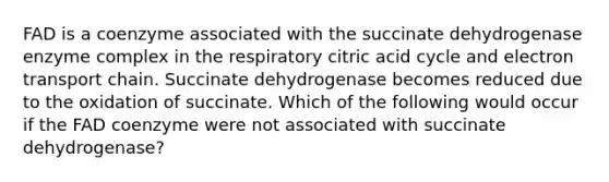 FAD is a coenzyme associated with the succinate dehydrogenase enzyme complex in the respiratory citric acid cycle and electron transport chain. Succinate dehydrogenase becomes reduced due to the oxidation of succinate. Which of the following would occur if the FAD coenzyme were not associated with succinate dehydrogenase?