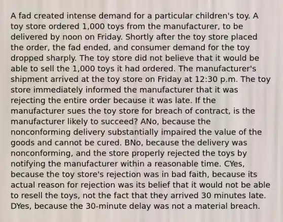 A fad created intense demand for a particular children's toy. A toy store ordered 1,000 toys from the manufacturer, to be delivered by noon on Friday. Shortly after the toy store placed the order, the fad ended, and consumer demand for the toy dropped sharply. The toy store did not believe that it would be able to sell the 1,000 toys it had ordered. The manufacturer's shipment arrived at the toy store on Friday at 12:30 p.m. The toy store immediately informed the manufacturer that it was rejecting the entire order because it was late. If the manufacturer sues the toy store for breach of contract, is the manufacturer likely to succeed? ANo, because the nonconforming delivery substantially impaired the value of the goods and cannot be cured. BNo, because the delivery was nonconforming, and the store properly rejected the toys by notifying the manufacturer within a reasonable time. CYes, because the toy store's rejection was in bad faith, because its actual reason for rejection was its belief that it would not be able to resell the toys, not the fact that they arrived 30 minutes late. DYes, because the 30-minute delay was not a material breach.