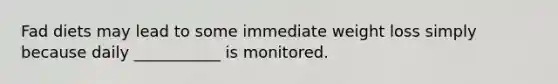 Fad diets may lead to some immediate weight loss simply because daily ___________ is monitored.
