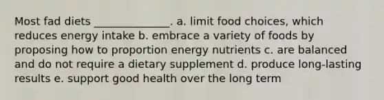 Most fad diets ______________. a. limit food choices, which reduces energy intake b. embrace a variety of foods by proposing how to proportion energy nutrients c. are balanced and do not require a dietary supplement d. produce long-lasting results e. support good health over the long term