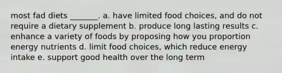 most fad diets _______. a. have limited food choices, and do not require a dietary supplement b. produce long lasting results c. enhance a variety of foods by proposing how you proportion energy nutrients d. limit food choices, which reduce energy intake e. support good health over the long term