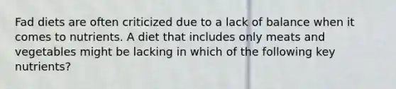 Fad diets are often criticized due to a lack of balance when it comes to nutrients. A diet that includes only meats and vegetables might be lacking in which of the following key nutrients?
