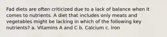 Fad diets are often criticized due to a lack of balance when it comes to nutrients. A diet that includes only meats and vegetables might be lacking in which of the following key nutrients? a. Vitamins A and C b. Calcium c. Iron
