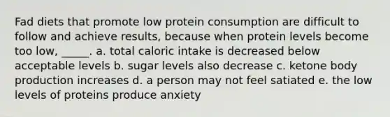 Fad diets that promote low protein consumption are difficult to follow and achieve results, because when protein levels become too low, _____. a. total caloric intake is decreased below acceptable levels b. sugar levels also decrease c. ketone body production increases d. a person may not feel satiated e. the low levels of proteins produce anxiety