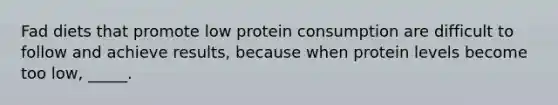 Fad diets that promote low protein consumption are difficult to follow and achieve results, because when protein levels become too low, _____.