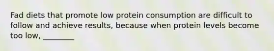 Fad diets that promote low protein consumption are difficult to follow and achieve results, because when protein levels become too low, ________