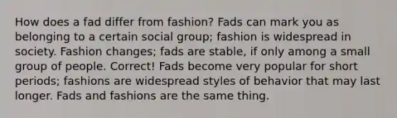 How does a fad differ from fashion? Fads can mark you as belonging to a certain social group; fashion is widespread in society. Fashion changes; fads are stable, if only among a small group of people. Correct! Fads become very popular for short periods; fashions are widespread styles of behavior that may last longer. Fads and fashions are the same thing.