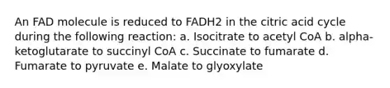 An FAD molecule is reduced to FADH2 in the citric acid cycle during the following reaction: a. Isocitrate to acetyl CoA b. alpha-ketoglutarate to succinyl CoA c. Succinate to fumarate d. Fumarate to pyruvate e. Malate to glyoxylate