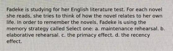 Fadeke is studying for her English literature test. For each novel she reads, she tries to think of how the novel relates to her own life. In order to remember the novels, Fadeke is using the memory strategy called Select one: a. maintenance rehearsal. b. elaborative rehearsal. c. the primacy effect. d. the recency effect.