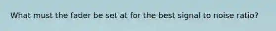 What must the fader be set at for the best signal to noise ratio?