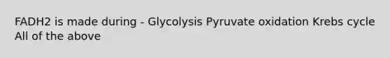 FADH2 is made during - Glycolysis Pyruvate oxidation Krebs cycle All of the above