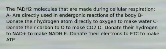 The FADH2 molecules that are made during cellular respiration: A- Are directly used in endergonic reactions of the body B- Donate their hydrogen atom directly to oxygen to make water C- Donate their carbon to O to make CO2 D- Donate their hydrogen to NAD+ to make NADH E- Donate their electrons to ETC to make ATP