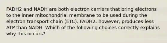 FADH2 and NADH are both electron carriers that bring electrons to the inner mitochondrial membrane to be used during <a href='https://www.questionai.com/knowledge/k57oGBr0HP-the-electron-transport-chain' class='anchor-knowledge'>the electron transport chain</a> (ETC). FADH2, however, produces less ATP than NADH. Which of the following choices correctly explains why this occurs?