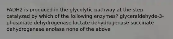 FADH2 is produced in the glycolytic pathway at the step catalyzed by which of the following enzymes? glyceraldehyde-3-phosphate dehydrogenase lactate dehydrogenase succinate dehydrogenase enolase none of the above