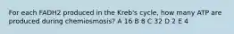 For each FADH2 produced in the Kreb's cycle, how many ATP are produced during chemiosmosis? A 16 B 8 C 32 D 2 E 4