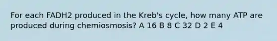 For each FADH2 produced in the Kreb's cycle, how many ATP are produced during chemiosmosis? A 16 B 8 C 32 D 2 E 4