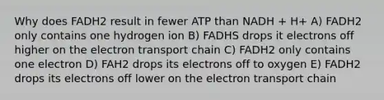 Why does FADH2 result in fewer ATP than NADH + H+ A) FADH2 only contains one hydrogen ion B) FADHS drops it electrons off higher on the electron transport chain C) FADH2 only contains one electron D) FAH2 drops its electrons off to oxygen E) FADH2 drops its electrons off lower on the electron transport chain