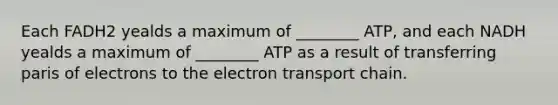 Each FADH2 yealds a maximum of ________ ATP, and each NADH yealds a maximum of ________ ATP as a result of transferring paris of electrons to the electron transport chain.