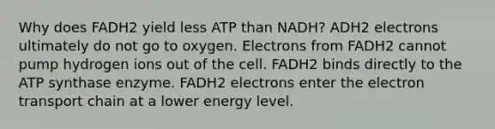 Why does FADH2 yield less ATP than NADH? ADH2 electrons ultimately do not go to oxygen. Electrons from FADH2 cannot pump hydrogen ions out of the cell. FADH2 binds directly to the ATP synthase enzyme. FADH2 electrons enter the electron transport chain at a lower energy level.