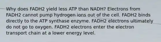 Why does FADH2 yield less ATP than NADH? Electrons from FADH2 cannot pump hydrogen ions out of the cell. FADH2 binds directly to the ATP synthase enzyme. FADH2 electrons ultimately do not go to oxygen. FADH2 electrons enter <a href='https://www.questionai.com/knowledge/k57oGBr0HP-the-electron-transport-chain' class='anchor-knowledge'>the electron transport chain</a> at a lower energy level.