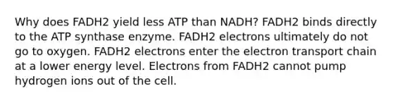 Why does FADH2 yield less ATP than NADH? FADH2 binds directly to the ATP synthase enzyme. FADH2 electrons ultimately do not go to oxygen. FADH2 electrons enter the electron transport chain at a lower energy level. Electrons from FADH2 cannot pump hydrogen ions out of the cell.