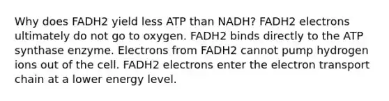 Why does FADH2 yield less ATP than NADH? FADH2 electrons ultimately do not go to oxygen. FADH2 binds directly to the ATP synthase enzyme. Electrons from FADH2 cannot pump hydrogen ions out of the cell. FADH2 electrons enter the electron transport chain at a lower energy level.