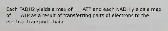 Each FADH2 yields a max of ___ ATP and each NADH yields a max of ___ ATP as a result of transferring pairs of electrons to the electron transport chain.