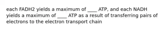 each FADH2 yields a maximum of ____ ATP, and each NADH yields a maximum of ____ ATP as a result of transferring pairs of electrons to <a href='https://www.questionai.com/knowledge/k57oGBr0HP-the-electron-transport-chain' class='anchor-knowledge'>the electron transport chain</a>