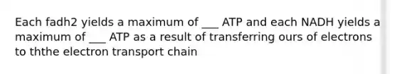 Each fadh2 yields a maximum of ___ ATP and each NADH yields a maximum of ___ ATP as a result of transferring ours of electrons to th<a href='https://www.questionai.com/knowledge/k57oGBr0HP-the-electron-transport-chain' class='anchor-knowledge'>the electron transport chain</a>