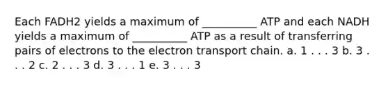 Each FADH2 yields a maximum of __________ ATP and each NADH yields a maximum of __________ ATP as a result of transferring pairs of electrons to <a href='https://www.questionai.com/knowledge/k57oGBr0HP-the-electron-transport-chain' class='anchor-knowledge'>the electron transport chain</a>. a. 1 . . . 3 b. 3 . . . 2 c. 2 . . . 3 d. 3 . . . 1 e. 3 . . . 3