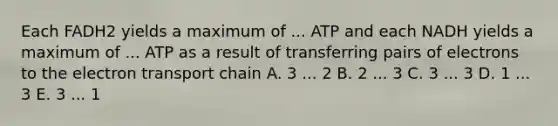 Each FADH2 yields a maximum of ... ATP and each NADH yields a maximum of ... ATP as a result of transferring pairs of electrons to the electron transport chain A. 3 ... 2 B. 2 ... 3 C. 3 ... 3 D. 1 ... 3 E. 3 ... 1